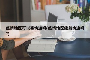 疫情地区可以寄快递吗(疫情地区能发快递吗?)