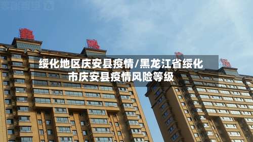 绥化地区庆安县疫情/黑龙江省绥化市庆安县疫情风险等级-第1张图片